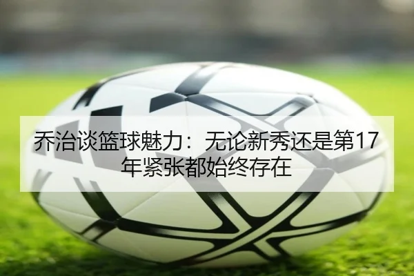 乔治谈篮球魅力:无论新秀还是第17年紧张都始终存在